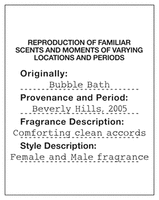 REPRODUCTION OF FAMILIAR SCENTS AND MOMENTS OF VARYING LOCATIONS AND PERIODS Originally: Bubble Bath Provenance and Period: Beverly Hills, 2005 Fragrance Description: Comforting clean accords Style Description: Female and Male fragrance