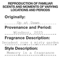REPRODUCTION OF FAMILIAR SCENTS AND MOMENTS OF VARYING LOCATIONS AND PERIODS Originally: Up at Dawn Provenance and Period: Windsor, 2025 Fragrance Description: Decadent rose & misty garden Style Description: Memory in a fragrance