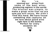 I We 've sourced our wines from some of the best wine-producing regions in the world. The mission was simple, to make a great wine that we are sure you will enjoy. We