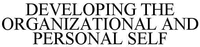 DEVELOPING THE ORGANIZATIONAL AND PERSONAL SELF