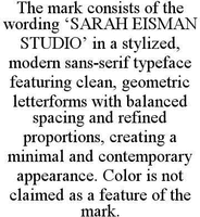 THE MARK CONSISTS OF THE WORDING 'SARAH EISMAN STUDIO' IN A STYLIZED, MODERN SANS-SERIF TYPEFACE FEATURING CLEAN, GEOMETRIC LETTERFORMS WITH BALANCED SPACING AND REFINED PROPORTIONS, CREATING A MINIMAL AND CONTEMPORARY APPEARANCE. COLOR IS NOT CLAIMED AS A FEATURE OF THE MARK.