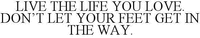 LIVE THE LIFE YOU LOVE. DON'T LET YOUR FEET GET IN THE WAY.