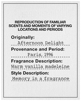 REPRODUCTION OF FAMILIAR SCENTS AND MOMENTS OF VARYING LOCATIONS AND PERIODS Originally: Afternoon Delight Provenance and Period: Paris , 1996 Fragrance Description: Warm vanilla madeleine Style Description: Memory in a fragrance
