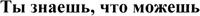  Ty znaesh, chto mozhesh. 