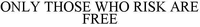 ONLY THOSE WHO RISK ARE FREE