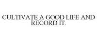 CULTIVATE A GOOD LIFE AND RECORD IT.