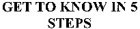 GET TO KNOW IN 5 STEPS