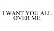 I WANT YOU ALL OVER ME