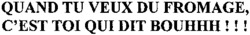 QUAND TU VEUX DU FROMAGE, C'EST TOI QUI DIT BOUHHH !!!