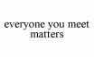 everyone you meet matters