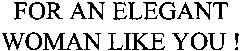 FOR AN ELEGANT WOMAN LIKE YOU !